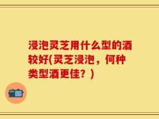 浸泡灵芝用什么型的酒较好(灵芝浸泡，何种类型酒更佳？)