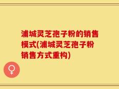 浦城灵芝孢子粉的销售模式(浦城灵芝孢子粉销售方式重构)
