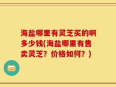 海盐哪里有灵芝买的啊多少钱(海盐哪里有售卖灵芝？价格如何？)