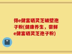 得e健富硒灵芝破壁孢子粉(健康养生，尝鲜e健富硒灵芝孢子粉)