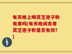 每天晚上喝灵芝孢子粉有用吗(每天晚间食用灵芝孢子粉是否有效？)
