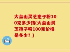 大盘山灵芝孢子粉100克多少钱(大盘山灵芝孢子粉100克价格是多少？)