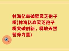 林海亿森破壁灵芝孢子粉(林海亿森灵芝孢子粉突破创新，释放天然营养力量)