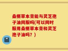 桑椹草本膏能与灵芝孢子油同服吗(可以同时服用桑椹草本膏和灵芝孢子油吗？)
