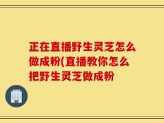 正在直播野生灵芝怎么做成粉(直播教你怎么把野生灵芝做成粉