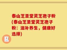 泰山芝圣堂灵芝孢子粉(泰山芝圣堂灵芝孢子粉：滋补养生，健康好选择)