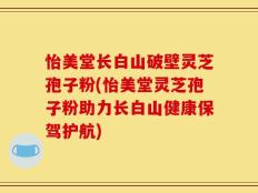 怡美堂长白山破壁灵芝孢子粉(怡美堂灵芝孢子粉助力长白山健康保驾护航)