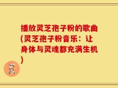 播放灵芝孢子粉的歌曲(灵芝孢子粉音乐：让身体与灵魂都充满生机)