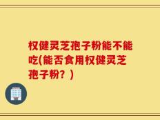 权健灵芝孢子粉能不能吃(能否食用权健灵芝孢子粉？)
