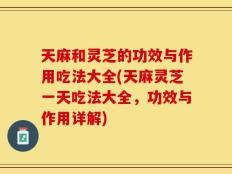 天麻和灵芝的功效与作用吃法大全(天麻灵芝一天吃法大全，功效与作用详解)