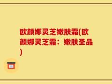 欧颜娜灵芝嫩肤霜(欧颜娜灵芝霜：嫩肤圣品)