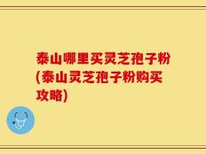泰山哪里买灵芝孢子粉(泰山灵芝孢子粉购买攻略)