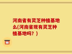 河南省有灵芝种植基地么(河南省现有灵芝种植基地吗？)