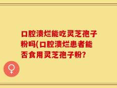 口腔溃烂能吃灵芝孢子粉吗(口腔溃烂患者能否食用灵芝孢子粉？