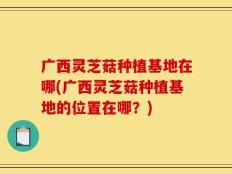 广西灵芝菇种植基地在哪(广西灵芝菇种植基地的位置在哪？)