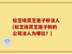 松芝缘灵芝孢子粉法人(松芝缘灵芝孢子粉的公司法人为哪位？)