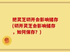 把灵芝切开会影响储存(切开灵芝会影响储存，如何保存？)