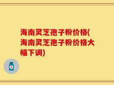 海南灵芝孢子粉价格(海南灵芝孢子粉价格大幅下调)