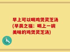 早上可以喝鸡煲灵芝汤(早晨之福：喝上一碗美味的鸡煲灵芝汤)