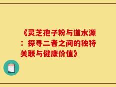 《灵芝孢子粉与道水源：探寻二者之间的独特关联与健康价值》