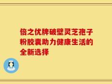 倍之优牌破壁灵芝孢子粉胶囊助力健康生活的全新选择