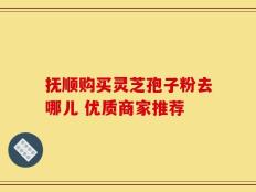 抚顺购买灵芝孢子粉去哪儿 优质商家推荐