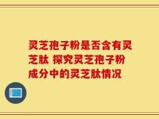 灵芝孢子粉是否含有灵芝肽 探究灵芝孢子粉成分中的灵芝肽情况
