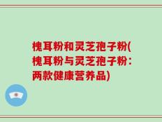 槐耳粉和灵芝孢子粉(槐耳粉与灵芝孢子粉：两款健康营养品)