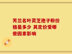 芳兰名叶灵芝孢子粉价格是多少 其定价受哪些因素影响