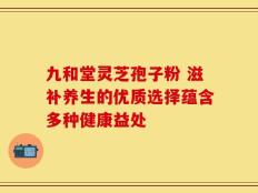 九和堂灵芝孢子粉 滋补养生的优质选择蕴含多种健康益处
