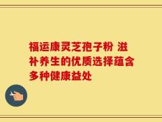福运康灵芝孢子粉 滋补养生的优质选择蕴含多种健康益处
