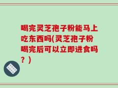 喝完灵芝孢子粉能马上吃东西吗(灵芝孢子粉喝完后可以立即进食吗？)