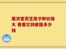 居济堂灵芝孢子粉价格大 看看它到底值多少钱