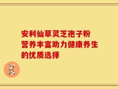 安利仙草灵芝孢子粉 营养丰富助力健康养生的优质选择