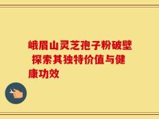 峨眉山灵芝孢子粉破壁 探索其独特价值与健康功效