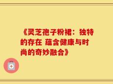 《灵芝孢子粉裙：独特的存在 蕴含健康与时尚的奇妙融合》