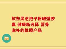 敖东灵芝孢子粉破壁胶囊 健康新选择 营养滋补的优质产品