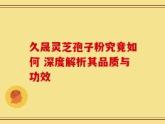 久晟灵芝孢子粉究竟如何 深度解析其品质与功效