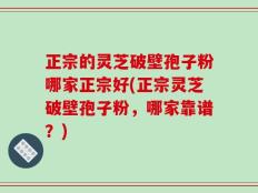 正宗的灵芝破壁孢子粉哪家正宗好(正宗灵芝破壁孢子粉，哪家靠谱？)
