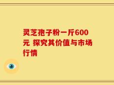 灵芝孢子粉一斤600元 探究其价值与市场行情