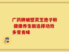 广药牌破壁灵芝孢子粉 健康养生新选择功效多受青睐