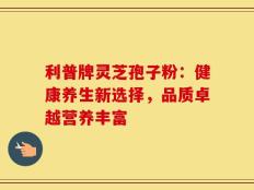 利普牌灵芝孢子粉：健康养生新选择，品质卓越营养丰富