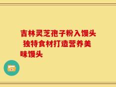 吉林灵芝孢子粉入馒头 独特食材打造营养美味馒头