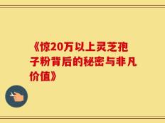 《惊20万以上灵芝孢子粉背后的秘密与非凡价值》