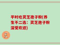 平时吃灵芝孢子粉(养生不二选：灵芝孢子粉深受欢迎)