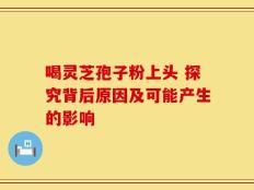喝灵芝孢子粉上头 探究背后原因及可能产生的影响