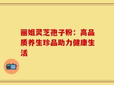 丽姐灵芝孢子粉：高品质养生珍品助力健康生活