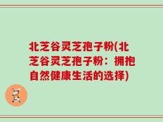北芝谷灵芝孢子粉(北芝谷灵芝孢子粉：拥抱自然健康生活的选择)