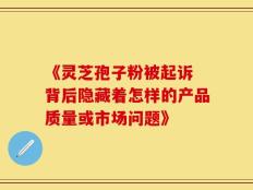 《灵芝孢子粉被起诉 背后隐藏着怎样的产品质量或市场问题》