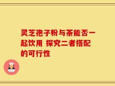 灵芝孢子粉与茶能否一起饮用 探究二者搭配的可行性